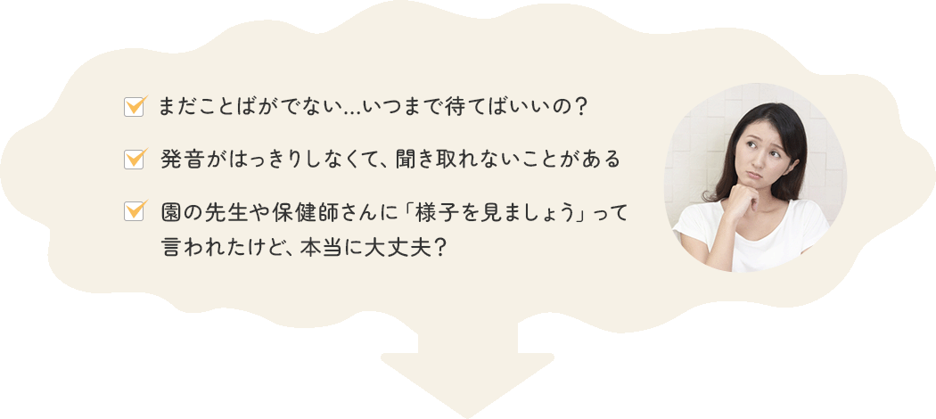 ・まだことばがでない…いつまで待てばいいの？・発音がはっきりしなくて、聞き取れないことがある・園の先生や保健師さんに「様子を見ましょう」って言われたけど、本当に大丈夫？