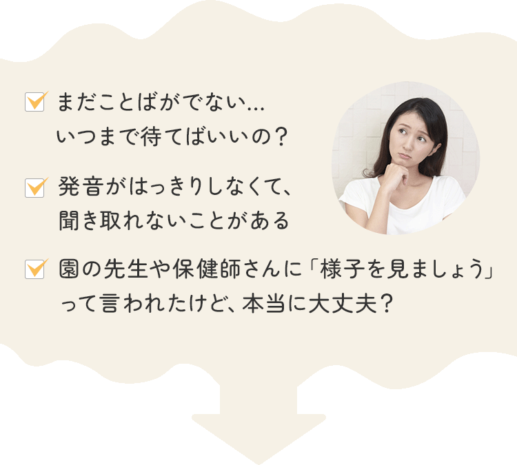 ・まだことばがでない…いつまで待てばいいの？・発音がはっきりしなくて、聞き取れないことがある・園の先生や保健師さんに「様子を見ましょう」って言われたけど、本当に大丈夫？