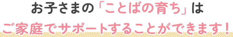 お子さまの「ことばの育ち」はご家庭でサポートすることができます！