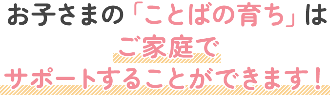 お子さまの「ことばの育ち」はご家庭でサポートすることができます！